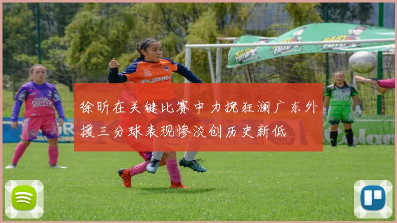 徐昕在关键比赛中力挽狂澜广东外援三分球表现惨淡创历史新低
