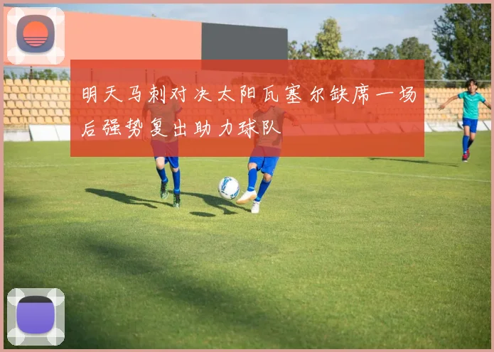 明天马刺对决太阳瓦塞尔缺席一场后强势复出助力球队