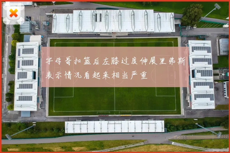 字母哥扣篮后左膝过度伸展里弗斯表示情况看起来相当严重