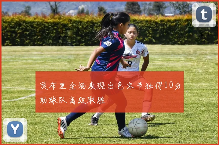 莫布里全场表现出色末节独得10分助球队高效取胜