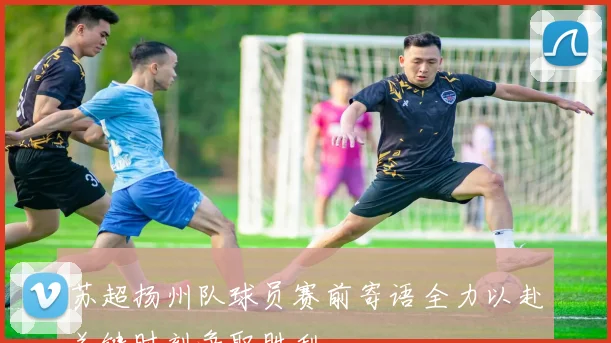 苏超扬州队球员赛前寄语全力以赴关键时刻争取胜利