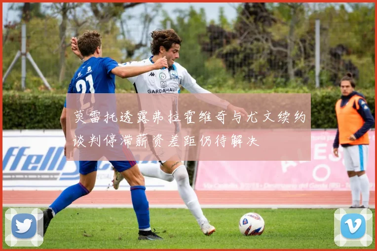 莫雷托透露弗拉霍维奇与尤文续约谈判停滞薪资差距仍待解决
