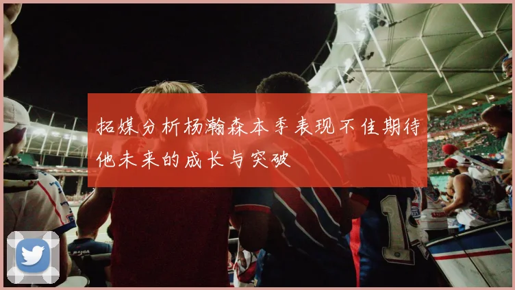 拓媒分析杨瀚森本季表现不佳期待他未来的成长与突破