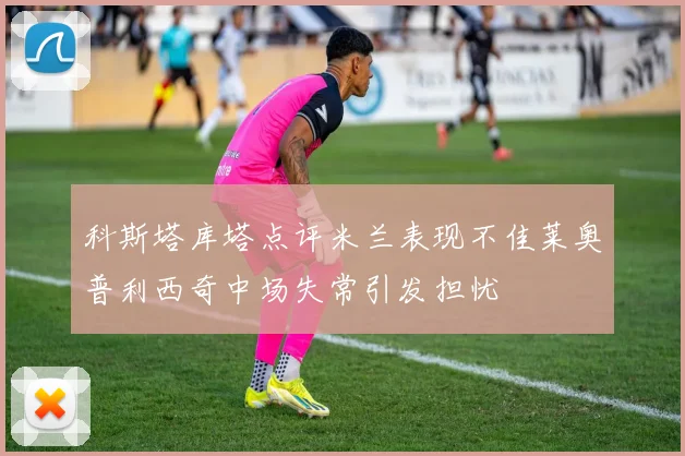科斯塔库塔点评米兰表现不佳莱奥普利西奇中场失常引发担忧