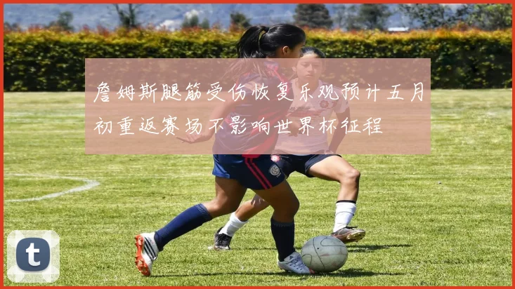 詹姆斯腿筋受伤恢复乐观预计五月初重返赛场不影响世界杯征程