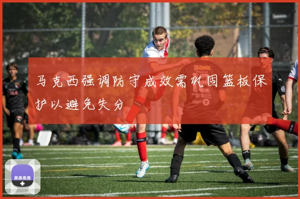马克西强调防守成效需巩固篮板保护以避免失分