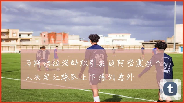 马斯切拉诺辞职引发迈阿密震动个人决定让球队上下感到意外