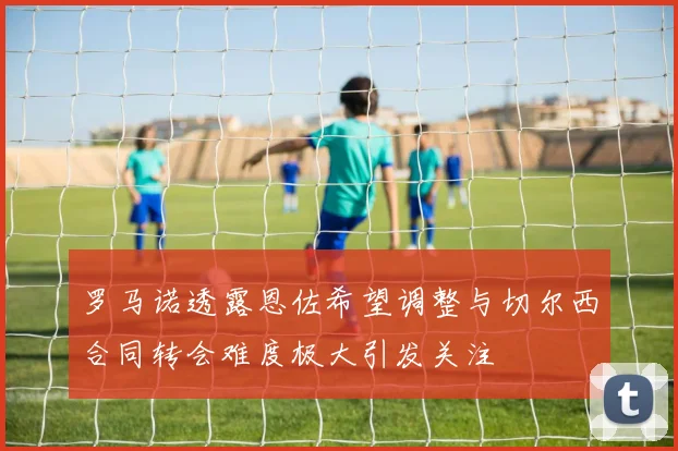 罗马诺透露恩佐希望调整与切尔西合同转会难度极大引发关注