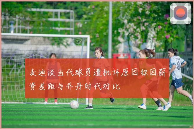麦迪谈当代球员遭批评原因称因薪资差距与乔丹时代对比