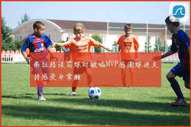 弗拉格谈罚球时被喊MVP感谢球迷支持感受非常酷