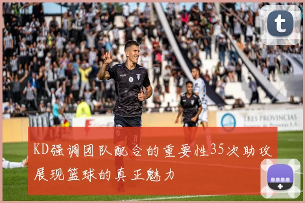 KD强调团队配合的重要性35次助攻展现篮球的真正魅力