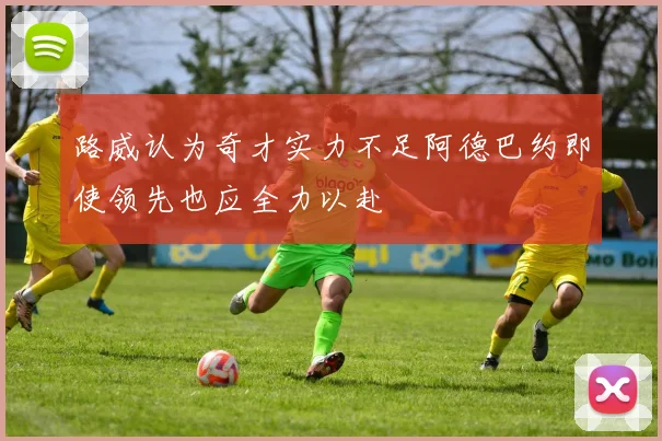 路威认为奇才实力不足阿德巴约即使领先也应全力以赴