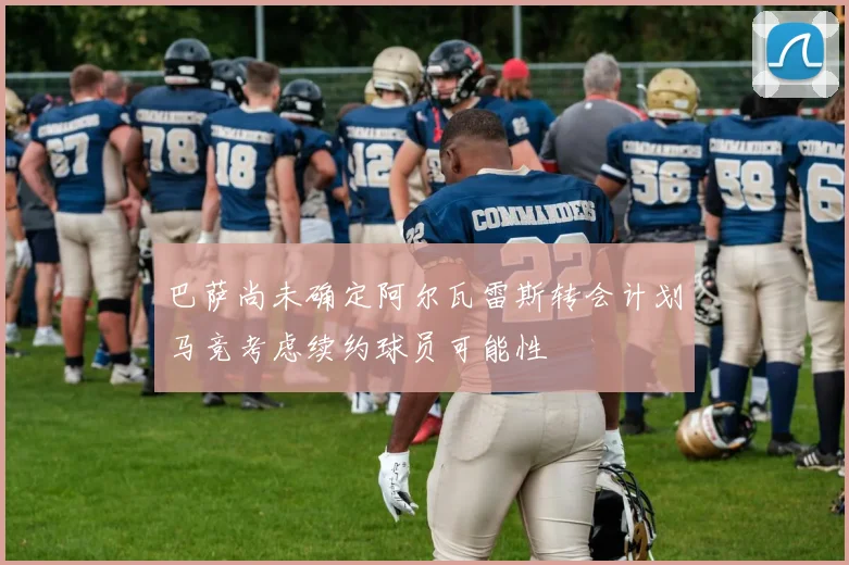 巴萨尚未确定阿尔瓦雷斯转会计划马竞考虑续约球员可能性