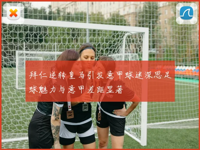 拜仁逆转皇马引发意甲球迷深思足球魅力与意甲差距显著