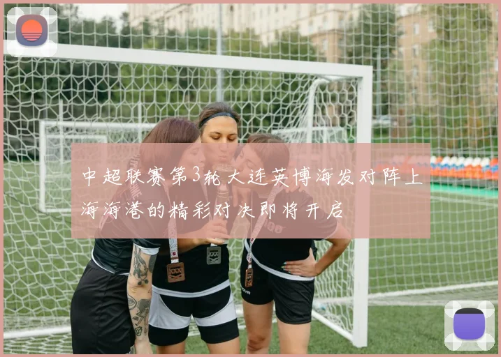 中超联赛第3轮大连英博海发对阵上海海港的精彩对决即将开启