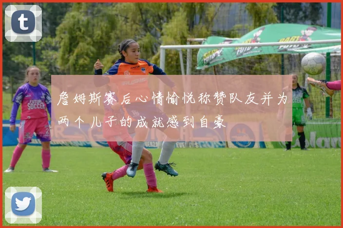 詹姆斯赛后心情愉悦称赞队友并为两个儿子的成就感到自豪