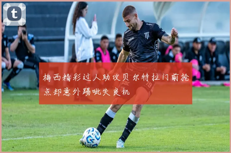 梅西精彩过人助攻贝尔特拉门前抢点却意外踢呲失良机