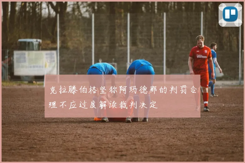克拉滕伯格坚称阿玛德那的判罚合理不应过度解读裁判决定