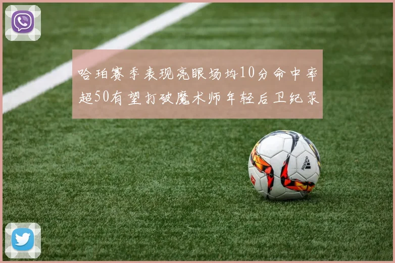 哈珀赛季表现亮眼场均10分命中率超50有望打破魔术师年轻后卫纪录