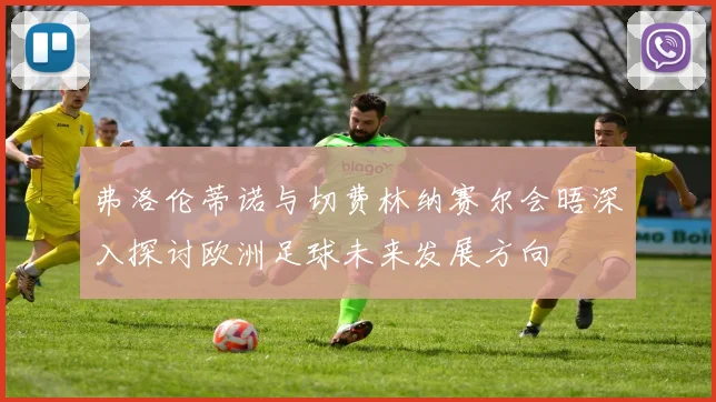 弗洛伦蒂诺与切费林纳赛尔会晤深入探讨欧洲足球未来发展方向