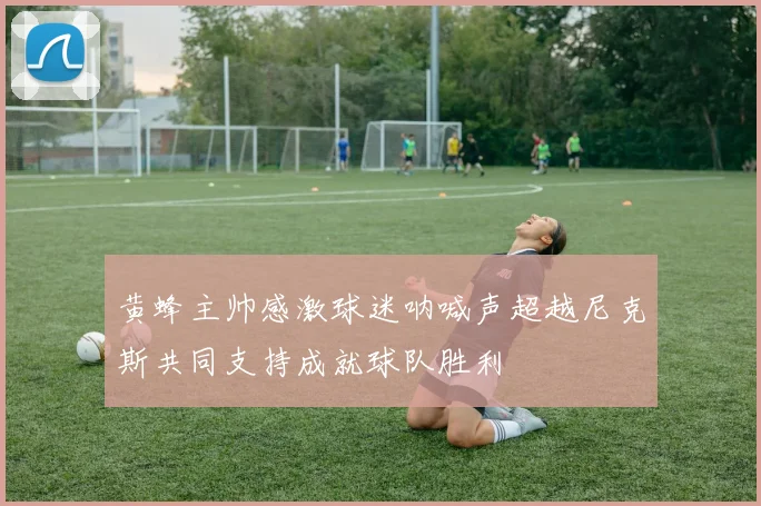 黄蜂主帅感激球迷呐喊声超越尼克斯共同支持成就球队胜利