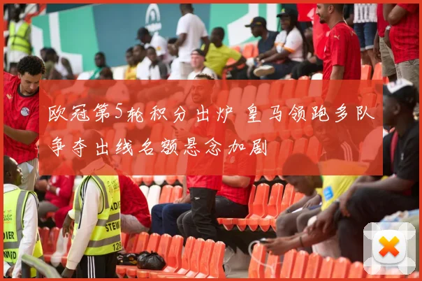 欧冠第5轮积分出炉 皇马领跑多队争夺出线名额悬念加剧
