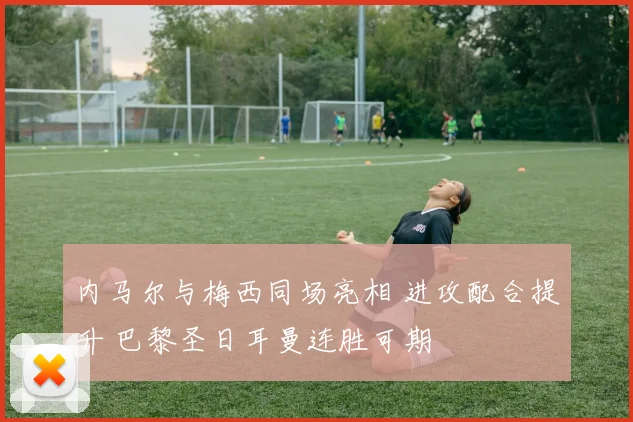 内马尔与梅西同场亮相 进攻配合提升 巴黎圣日耳曼连胜可期