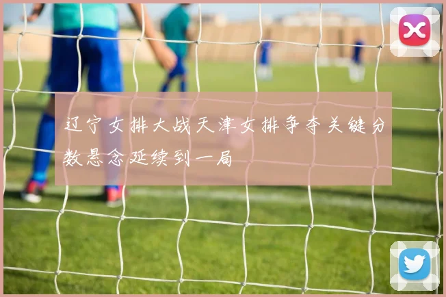 辽宁女排大战天津女排争夺关键分数悬念延续到一局