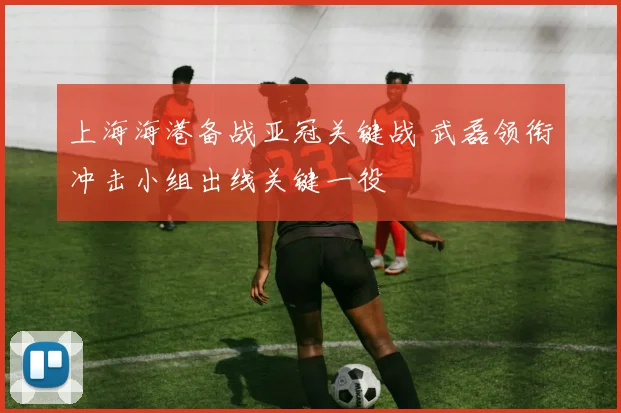 上海海港备战亚冠关键战 武磊领衔冲击小组出线关键一役