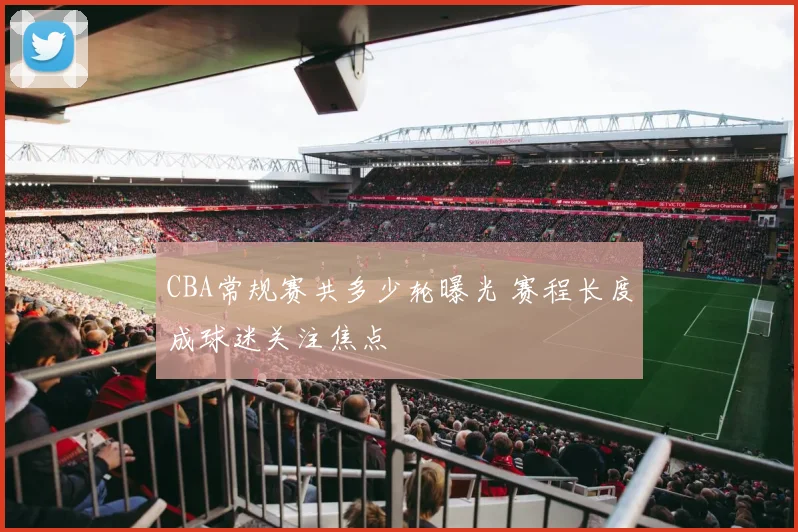 CBA常规赛共多少轮曝光 赛程长度成球迷关注焦点