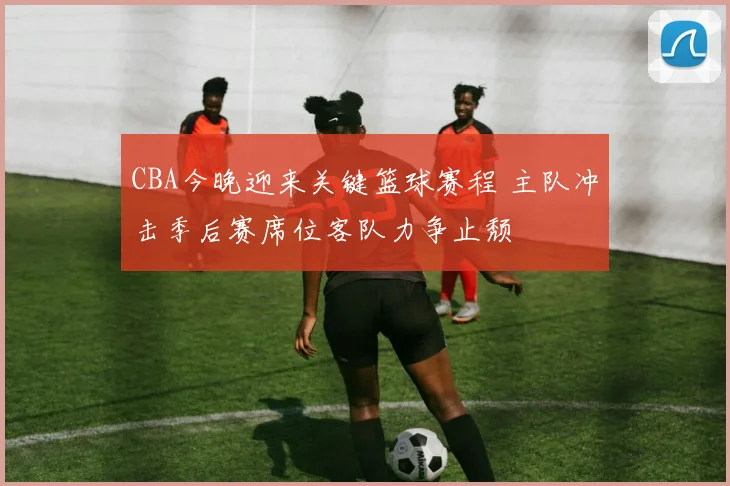 CBA今晚迎来关键篮球赛程 主队冲击季后赛席位客队力争止颓