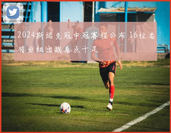 2024斯诺克冠中冠赛程公布 16位名将分组出战看点十足