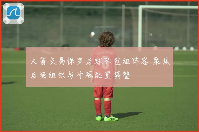 火箭交易保罗后球队重组阵容 聚焦后场组织与冲冠配置调整