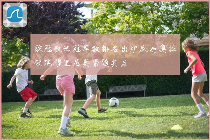 欧冠教练冠军数排名出炉瓜迪奥拉领跑穆里尼奥紧随其后