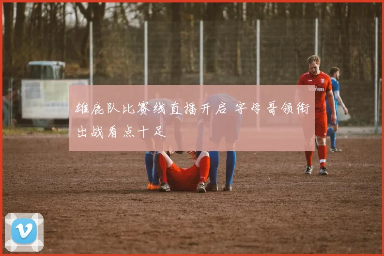 雄鹿队比赛线直播开启 字母哥领衔出战看点十足