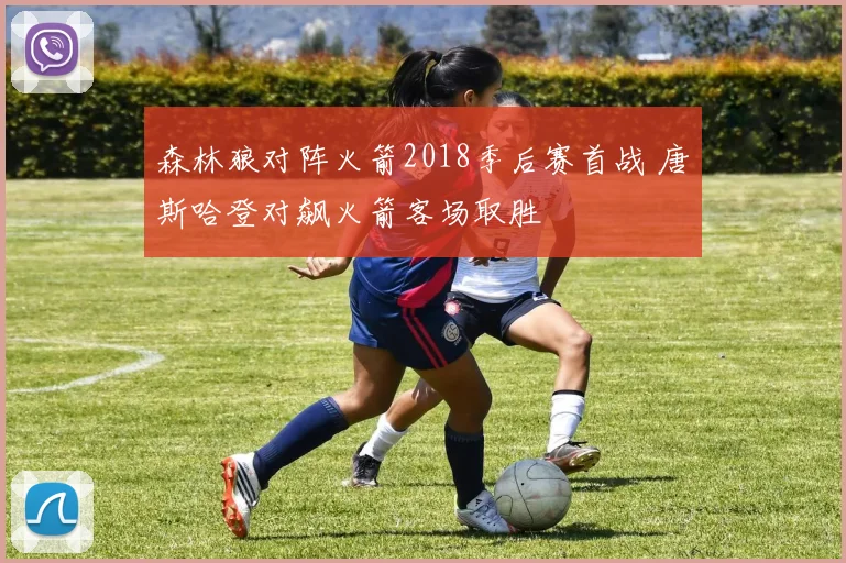 森林狼对阵火箭2018季后赛首战 唐斯哈登对飙火箭客场取胜