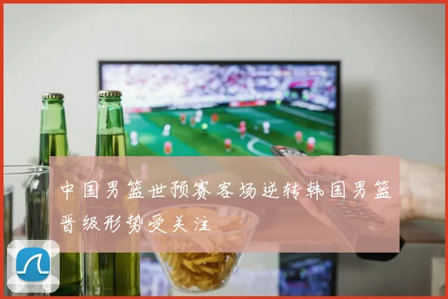 中国男篮世预赛客场逆转韩国男篮晋级形势受关注