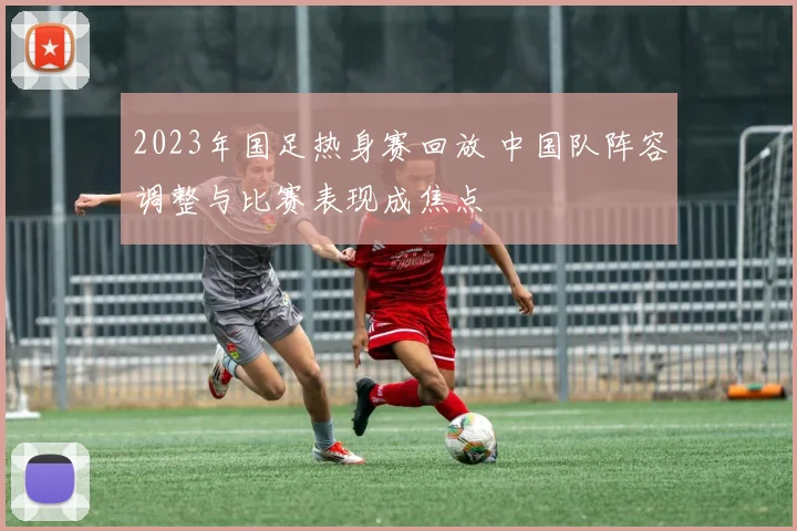 2023年国足热身赛回放 中国队阵容调整与比赛表现成焦点