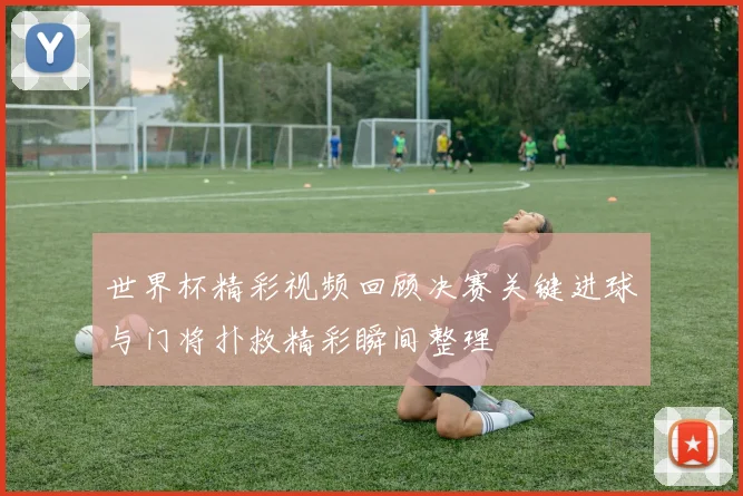 世界杯精彩视频回顾决赛关键进球与门将扑救精彩瞬间整理