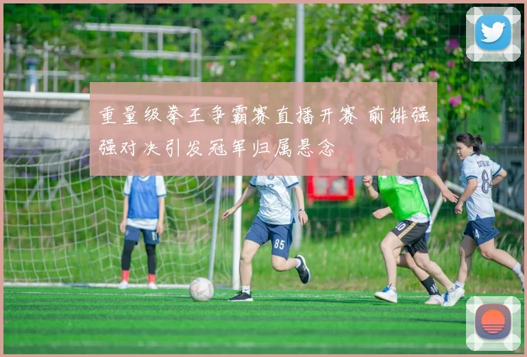 重量级拳王争霸赛直播开赛 前排强强对决引发冠军归属悬念