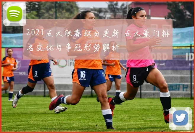 2021五大联赛积分更新 五大豪门排名变化与争冠形势解析