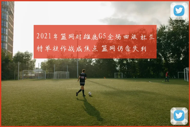 2021年篮网对雄鹿G5全场回放 杜兰特单核作战成焦点 篮网仍告失利