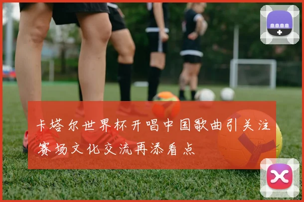 卡塔尔世界杯开唱中国歌曲引关注 赛场文化交流再添看点