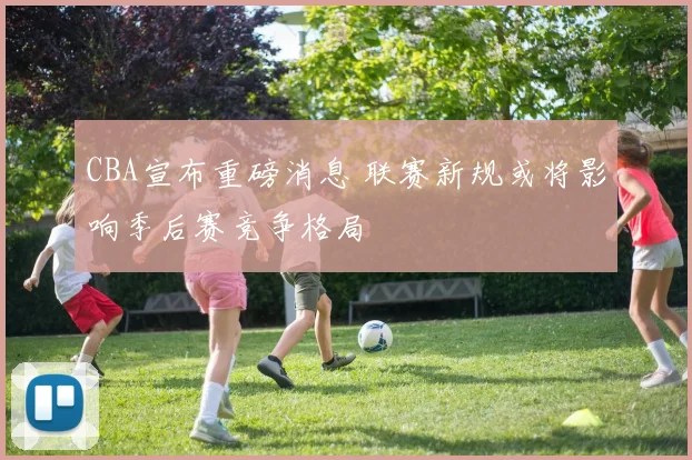 CBA宣布重磅消息 联赛新规或将影响季后赛竞争格局