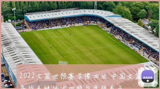 2022女篮世预赛录像回放 中国女篮备战关键场次回顾与晋级看点
