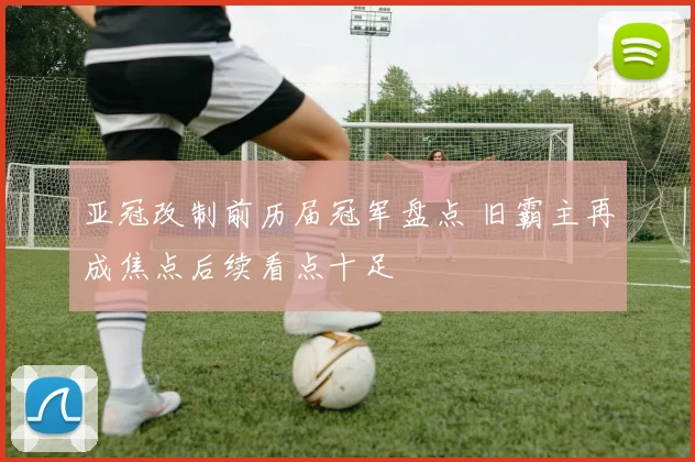 亚冠改制前历届冠军盘点 旧霸主再成焦点后续看点十足