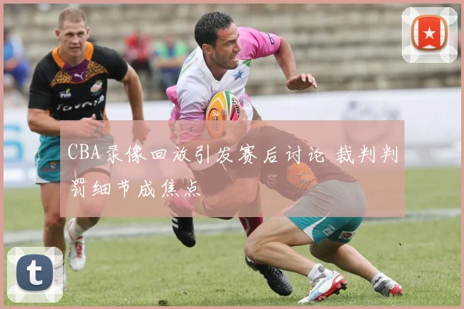 CBA录像回放引发赛后讨论 裁判判罚细节成焦点