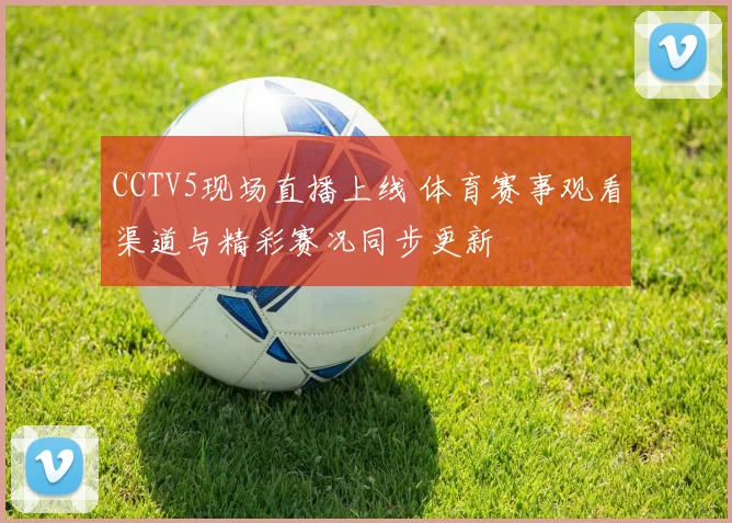 CCTV5现场直播上线 体育赛事观看渠道与精彩赛况同步更新
