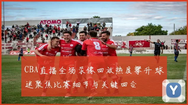 CBA直播全场录像回放热度攀升 球迷聚焦比赛细节与关键回合
