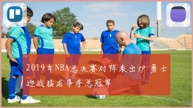 2019年NBA总决赛对阵表出炉 勇士迎战猛龙争夺总冠军